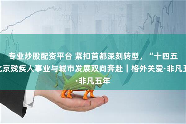 专业炒股配资平台 紧扣首都深刻转型，“十四五”北京残疾人事业与城市发展双向奔赴｜格外关爱·非凡五年