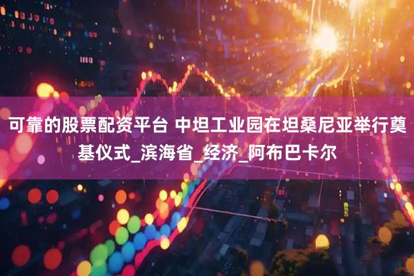 可靠的股票配资平台 中坦工业园在坦桑尼亚举行奠基仪式_滨海省_经济_阿布巴卡尔
