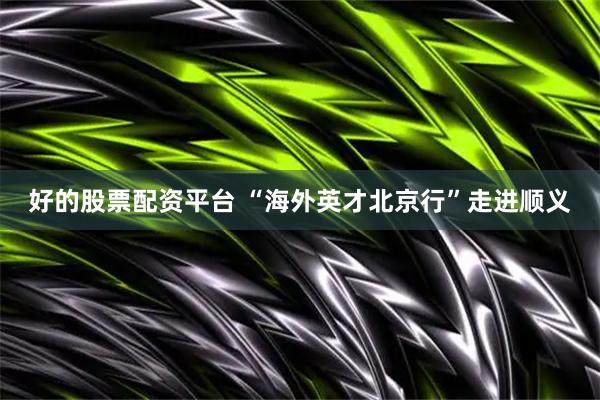 好的股票配资平台 “海外英才北京行”走进顺义