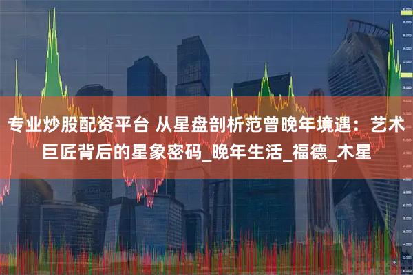 专业炒股配资平台 从星盘剖析范曾晚年境遇：艺术巨匠背后的星象密码_晚年生活_福德_木星