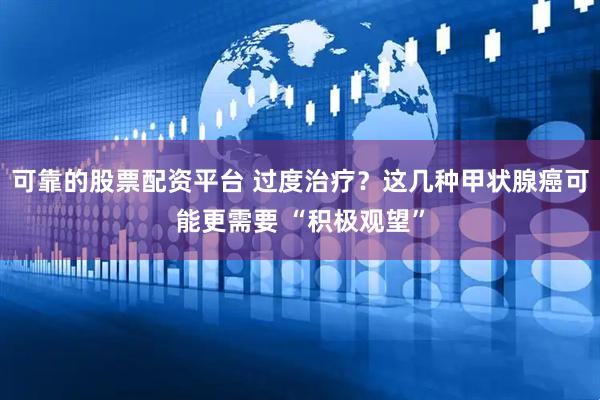 可靠的股票配资平台 过度治疗？这几种甲状腺癌可能更需要 “积极观望”