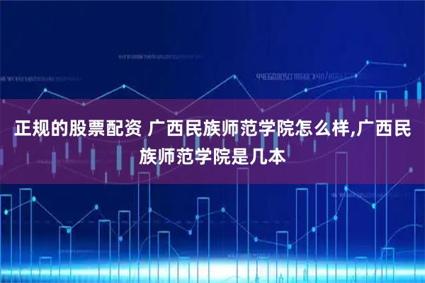 正规的股票配资 广西民族师范学院怎么样,广西民族师范学院是几本