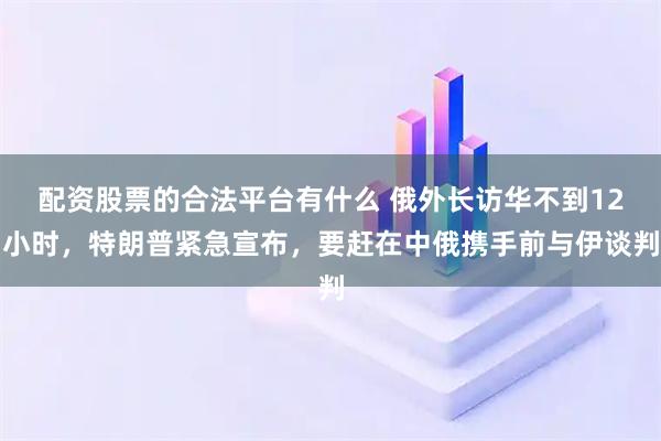 配资股票的合法平台有什么 俄外长访华不到12小时，特朗普紧急宣布，要赶在中俄携手前与伊谈判
