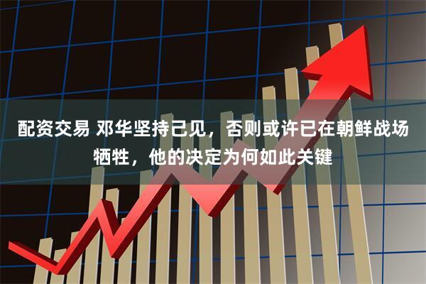 配资交易 邓华坚持己见，否则或许已在朝鲜战场牺牲，他的决定为何如此关键