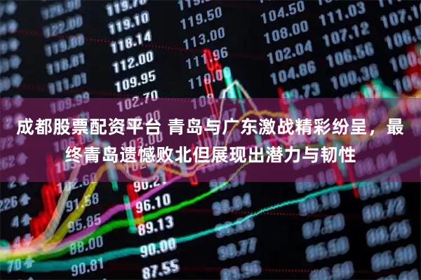 成都股票配资平台 青岛与广东激战精彩纷呈，最终青岛遗憾败北但展现出潜力与韧性